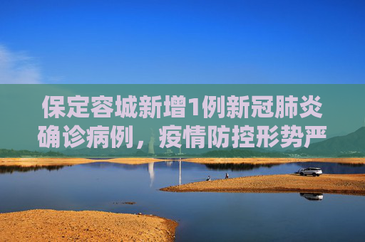 保定容城新增1例新冠肺炎确诊病例，疫情防控形势严峻,保定容城新增1例新冠肺炎确诊病例