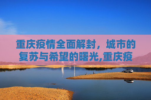 重庆疫情全面解封，城市的复苏与希望的曙光,重庆疫情全面解封