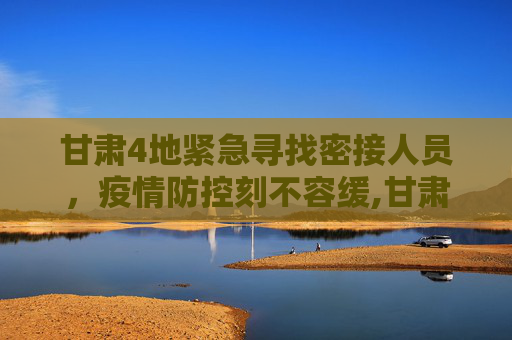 甘肃4地紧急寻找密接人员，疫情防控刻不容缓,甘肃4地紧急寻找密接人员