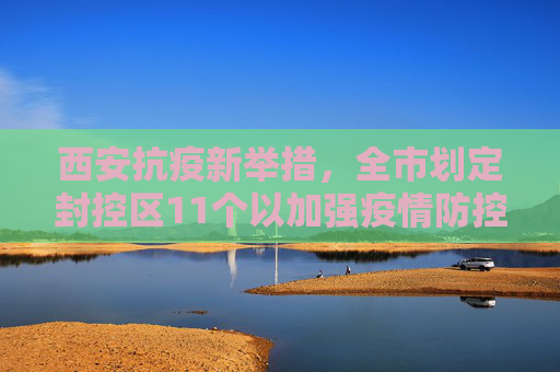 西安抗疫新举措，全市划定封控区11个以加强疫情防控,西安全市划定封控区11个