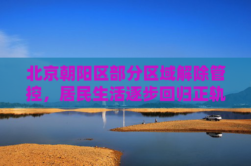 北京朝阳区部分区域解除管控，居民生活逐步回归正轨,北京朝阳区部分区域解除管控