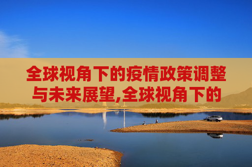 全球视角下的疫情政策调整与未来展望,全球视角下的疫情政策调整与未来展望