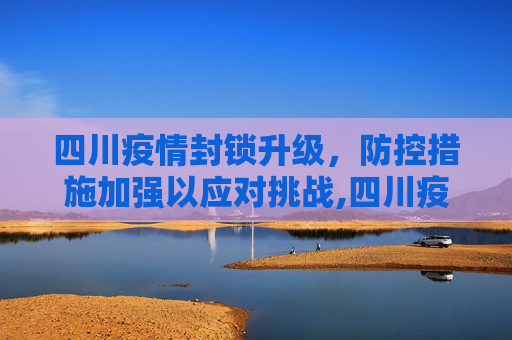 四川疫情封锁升级，防控措施加强以应对挑战,四川疫情封锁升级