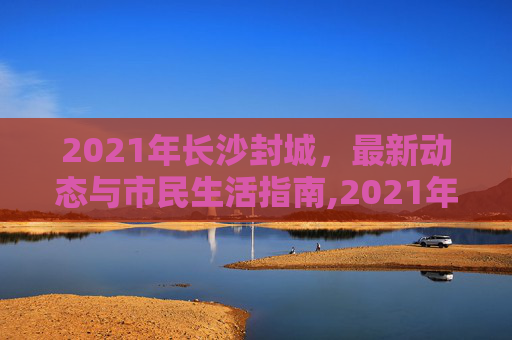 2021年长沙封城，最新动态与市民生活指南,2021年长沙封城最新消息
