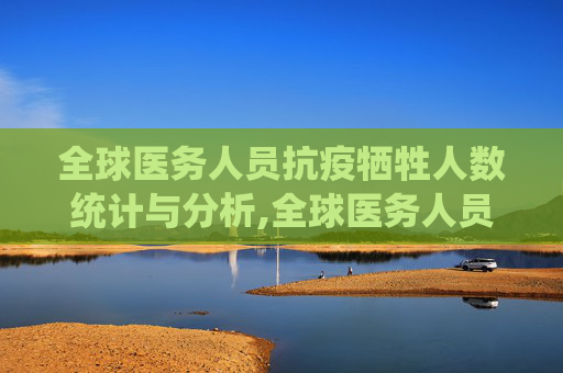 全球医务人员抗疫牺牲人数统计与分析,全球医务人员抗疫牺牲人数统计与分析