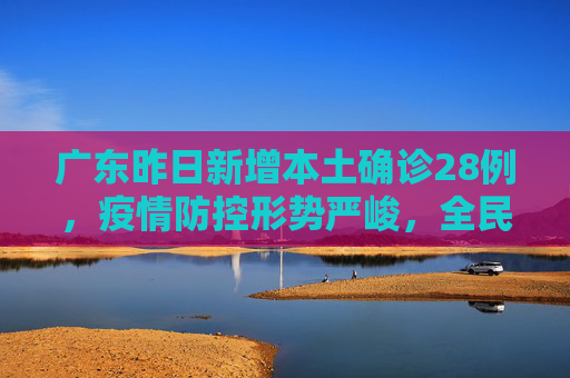 广东昨日新增本土确诊28例，疫情防控形势严峻，全民共筑健康防线,广东昨日新增本土确诊28例