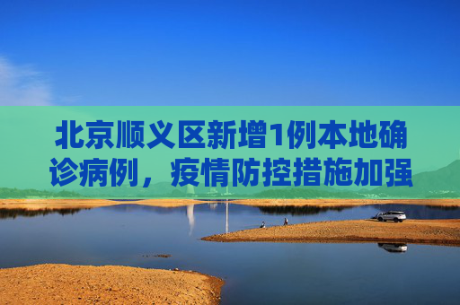 北京顺义区新增1例本地确诊病例，疫情防控措施加强,北京新增1例本地确诊病例在顺义