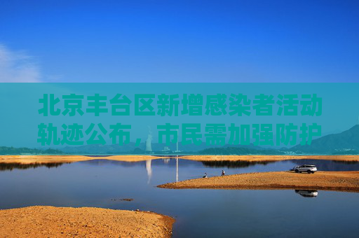 北京丰台区新增感染者活动轨迹公布，市民需加强防护意识,北京丰台新增感染者轨迹公布