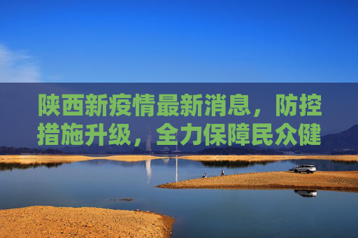 陕西新疫情最新消息，防控措施升级，全力保障民众健康,陕西新疫情最新消息