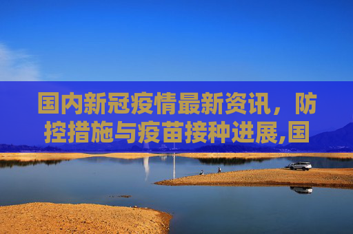 国内新冠疫情最新资讯，防控措施与疫苗接种进展,国内新冠疫情最新资讯