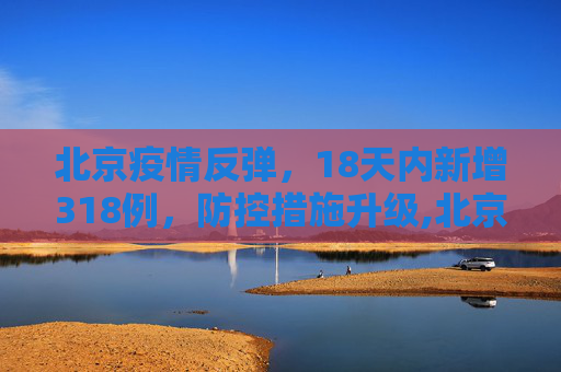 北京疫情反弹，18天内新增318例，防控措施升级,北京18天内新增318例