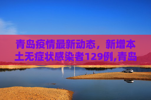 青岛疫情最新动态，新增本土无症状感染者129例,青岛新增本土无症状129例