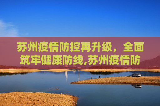 苏州疫情防控再升级，全面筑牢健康防线,苏州疫情防控再升级