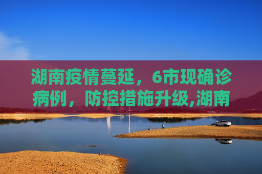 湖南疫情蔓延，6市现确诊病例，防控措施升级,湖南本轮疫情已有6市现确诊病例