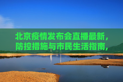 北京疫情发布会直播最新，防控措施与市民生活指南,北京疫情发布会直播最新