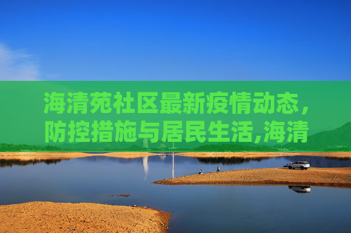 海清苑社区最新疫情动态，防控措施与居民生活,海清苑最新疫情
