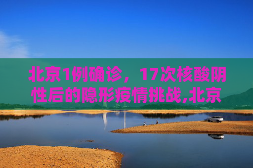 北京1例确诊，17次核酸阴性后的隐形疫情挑战,北京1例确诊此前17次核酸阴性