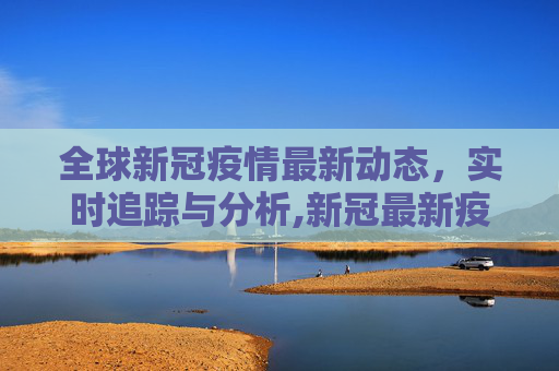 全球新冠疫情最新动态，实时追踪与分析,新冠最新疫情实时