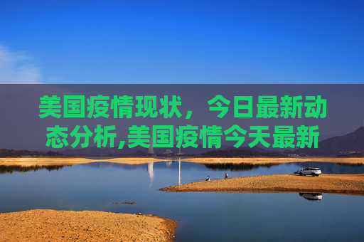 美国疫情现状，今日最新动态分析,美国疫情今天最新情况