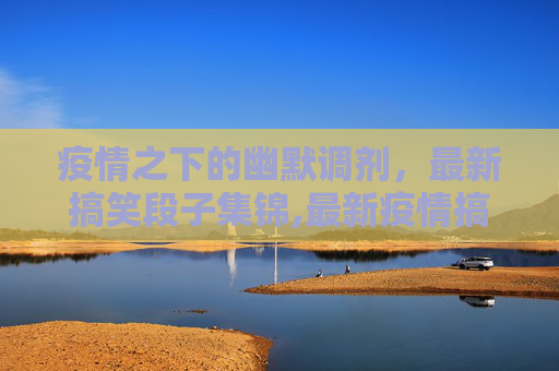 疫情之下的幽默调剂，最新搞笑段子集锦,最新疫情搞笑段子