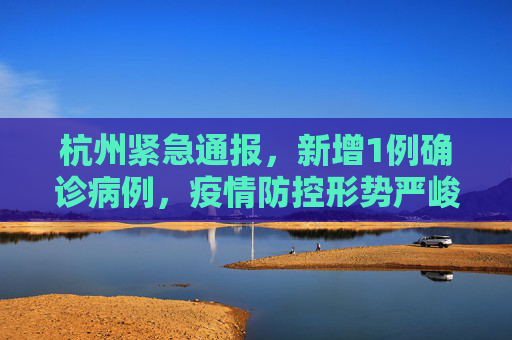 杭州紧急通报，新增1例确诊病例，疫情防控形势严峻,杭州新增1例确诊