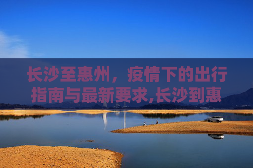 长沙至惠州，疫情下的出行指南与最新要求,长沙到惠州疫情要求最新