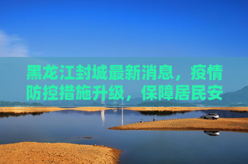 黑龙江封城最新消息，疫情防控措施升级，保障居民安全,黑龙江封城最新消息