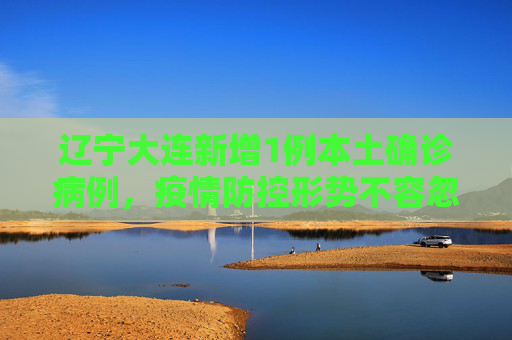 辽宁大连新增1例本土确诊病例，疫情防控形势不容忽视,辽宁新增1例本土确诊在大连
