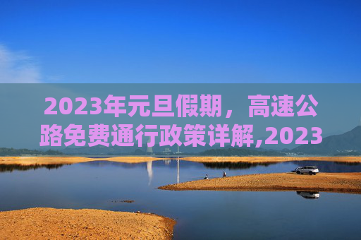 2023年元旦假期，高速公路免费通行政策详解,2023一月一号高速免费几天