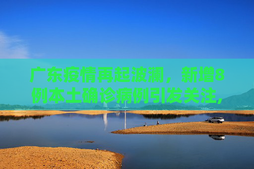 广东疫情再起波澜，新增8例本土确诊病例引发关注,广东新增8例本土确诊病例