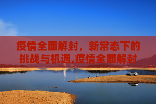 疫情全面解封，新常态下的挑战与机遇,疫情全面解封