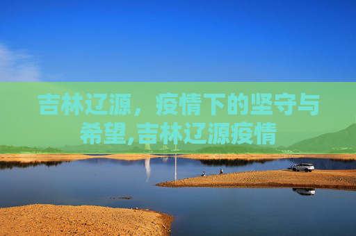 吉林辽源，疫情下的坚守与希望,吉林辽源疫情