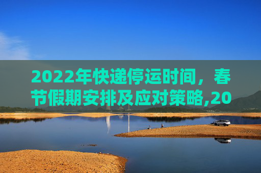 2022年快递停运时间，春节假期安排及应对策略,2022年快递停运时间