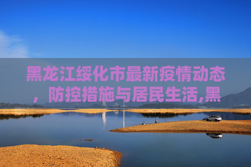 黑龙江绥化市最新疫情动态，防控措施与居民生活,黑龙江绥化市最新疫情