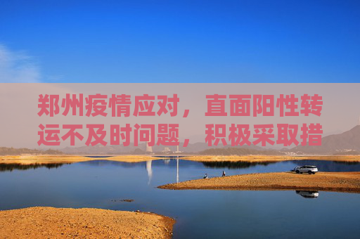 郑州疫情应对，直面阳性转运不及时问题，积极采取措施,郑州回应阳性转运不及时