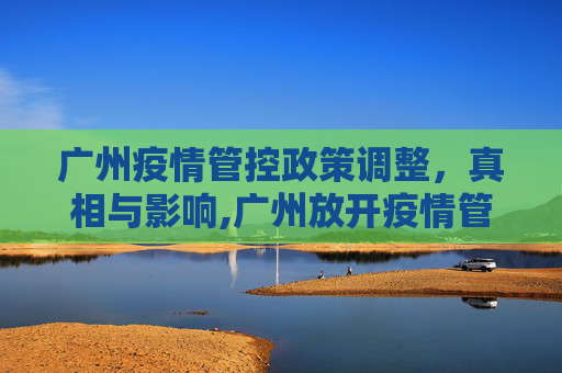 广州疫情管控政策调整，真相与影响,广州放开疫情管控是真的吗