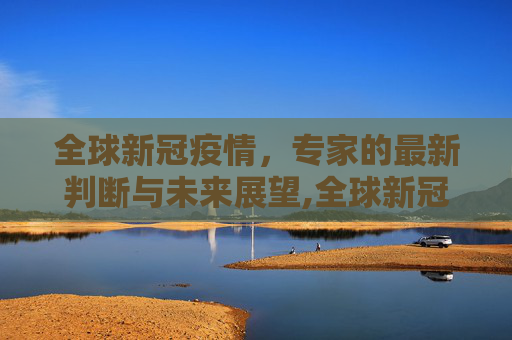 全球新冠疫情，专家的最新判断与未来展望,全球新冠疫情结束了吗？专家给出最新判断