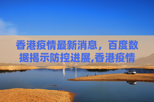 香港疫情最新消息，百度数据揭示防控进展,香港疫情最新消息百度