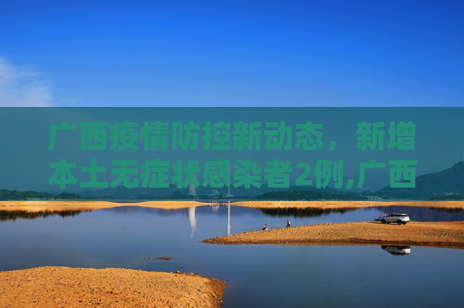 广西疫情防控新动态，新增本土无症状感染者2例,广西新增本土无症状2例