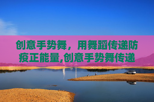 创意手势舞，用舞蹈传递防疫正能量,创意手势舞传递防疫力量