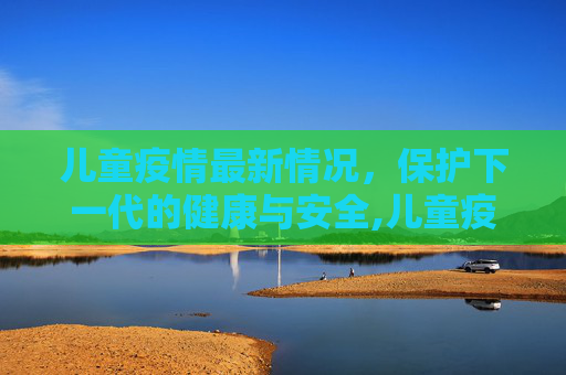 儿童疫情最新情况，保护下一代的健康与安全,儿童疫情最新情况