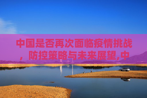 中国是否再次面临疫情挑战，防控策略与未来展望,中国是否再次面临疫情挑战