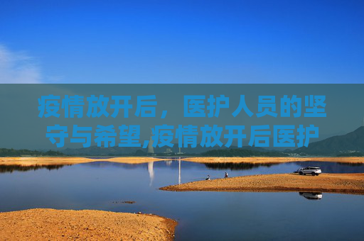 疫情放开后，医护人员的坚守与希望,疫情放开后医护人员的坚守与希望