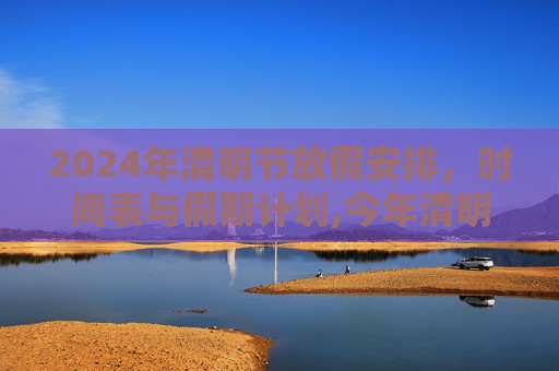 2024年清明节放假安排，时间表与假期计划,今年清明放假安排时间表