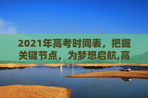 2021年高考时间表，把握关键节点，为梦想启航,高考时间2021具体时间表