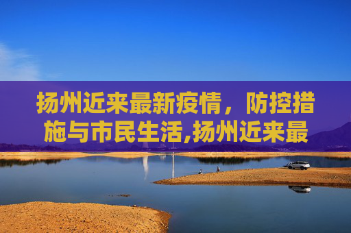 扬州近来最新疫情，防控措施与市民生活,扬州近来最新疫情