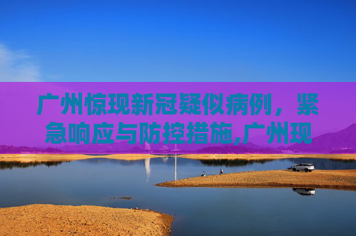 广州惊现新冠疑似病例，紧急响应与防控措施,广州现新冠疑似病例