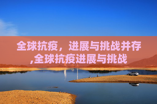 全球抗疫，进展与挑战并存,全球抗疫进展与挑战