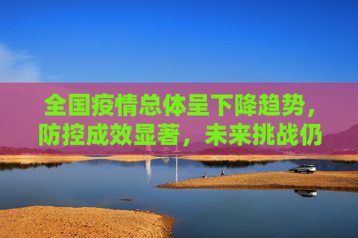 全国疫情总体呈下降趋势，防控成效显著，未来挑战仍需警惕,全国疫情总体呈下降趋势