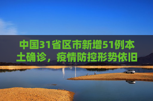 中国31省区市新增51例本土确诊，疫情防控形势依旧严峻,31省区市新增51例本土确诊